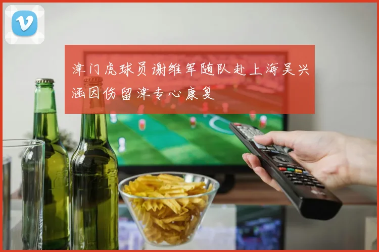 津门虎球员谢维军随队赴上海吴兴涵因伤留津专心康复