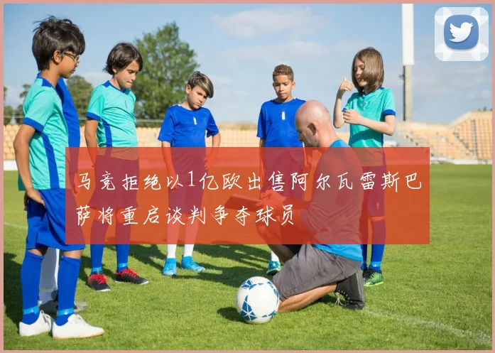 马竞拒绝以1亿欧出售阿尔瓦雷斯巴萨将重启谈判争夺球员