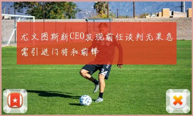 尤文图斯新CEO发现前任谈判无果急需引进门将和前锋