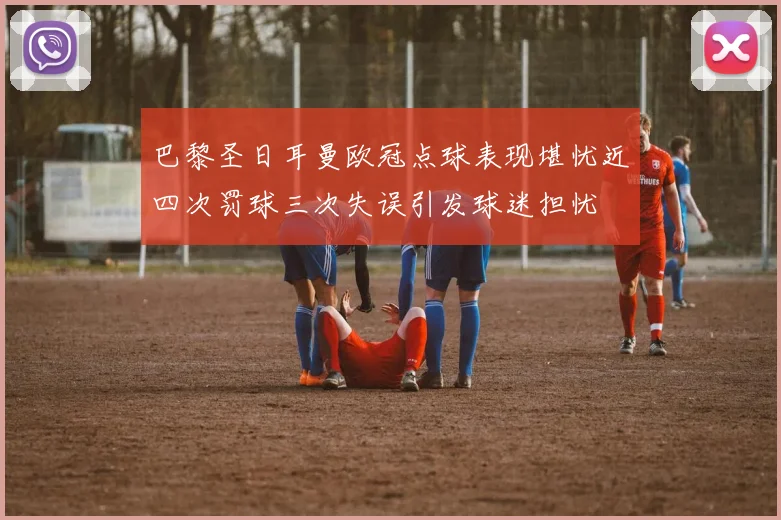 巴黎圣日耳曼欧冠点球表现堪忧近四次罚球三次失误引发球迷担忧