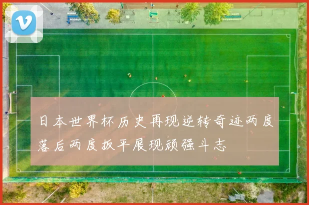 日本世界杯历史再现逆转奇迹两度落后两度扳平展现顽强斗志
