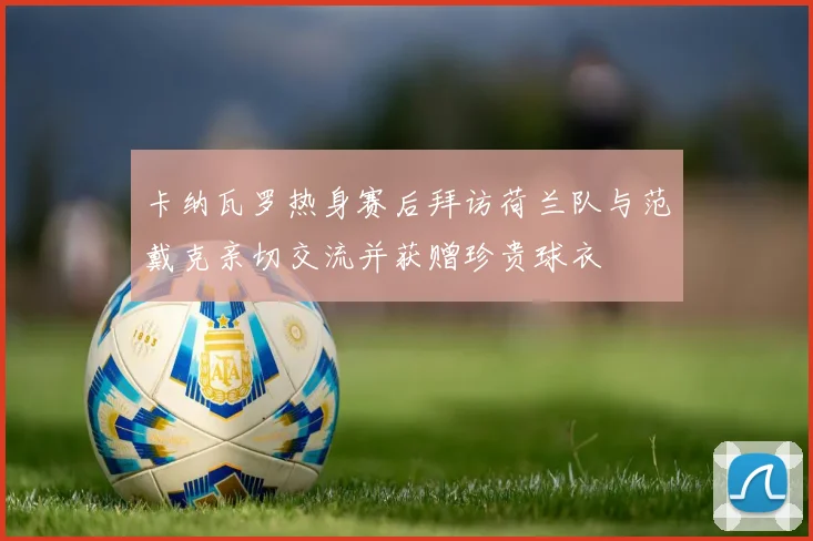 卡纳瓦罗热身赛后拜访荷兰队与范戴克亲切交流并获赠珍贵球衣