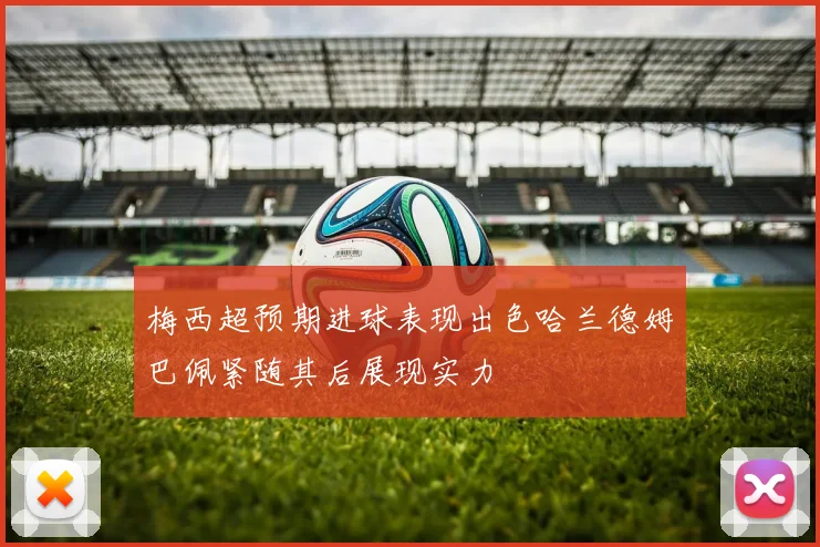 梅西超预期进球表现出色哈兰德姆巴佩紧随其后展现实力