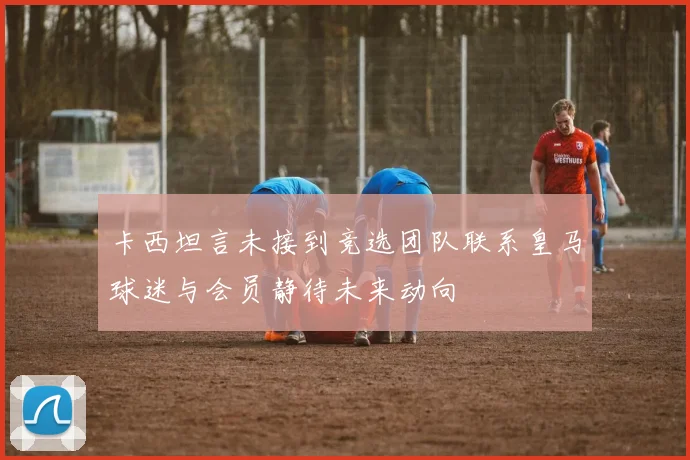 卡西坦言未接到竞选团队联系皇马球迷与会员静待未来动向