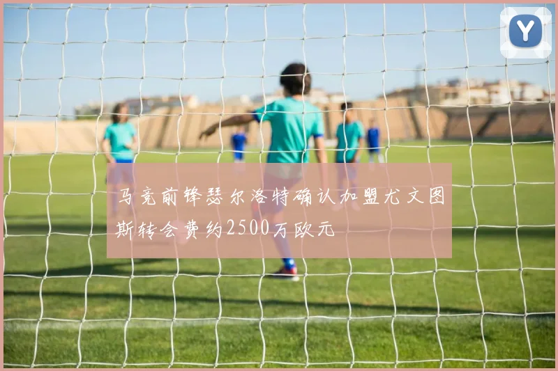 马竞前锋瑟尔洛特确认加盟尤文图斯转会费约2500万欧元