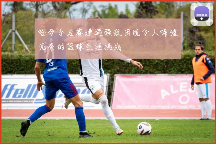 哈登季后赛遭遇强敌困境令人唏嘘无奈的篮球生涯挑战