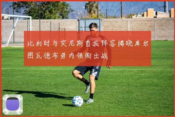 比利时与突尼斯首发阵容揭晓库尔图瓦德布劳内领衔出战