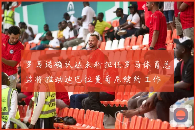 罗马诺确认达米科担任罗马体育总监将推动迪巴拉曼奇尼续约工作