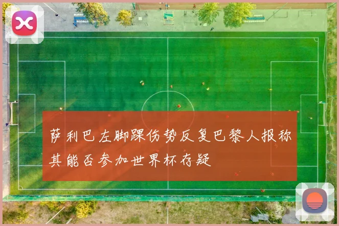 萨利巴左脚踝伤势反复巴黎人报称其能否参加世界杯存疑