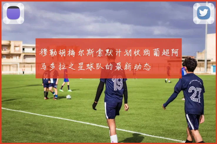 穆勒胡梅尔斯索默计划收购葡超阿马多拉之星球队的最新动态