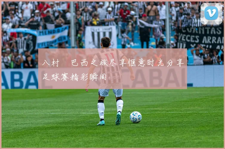 八村塁巴西之旅尽享惬意时光分享足球赛精彩瞬间