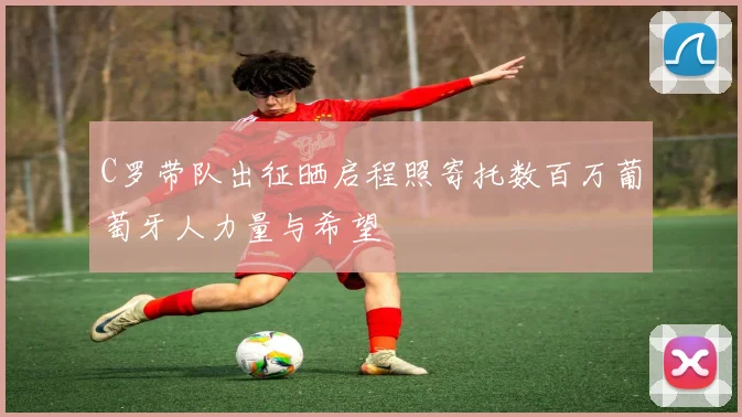 C罗带队出征晒启程照寄托数百万葡萄牙人力量与希望