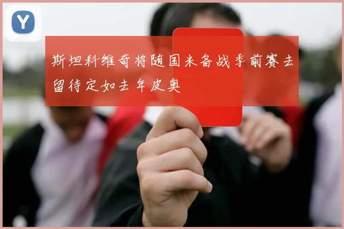 斯坦科维奇将随国米备战季前赛去留待定如去年皮奥