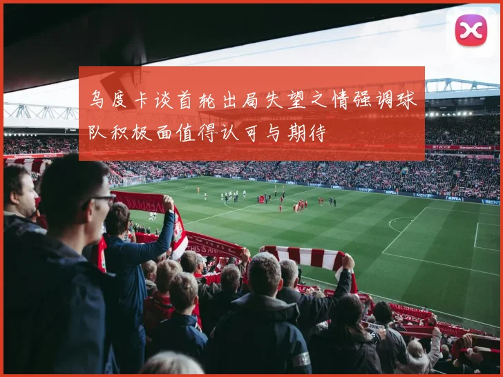 乌度卡谈首轮出局失望之情强调球队积极面值得认可与期待