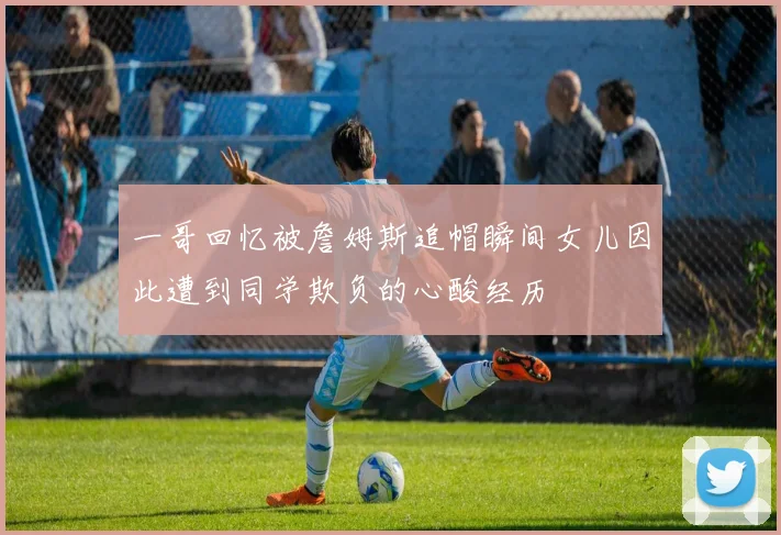 一哥回忆被詹姆斯追帽瞬间女儿因此遭到同学欺负的心酸经历