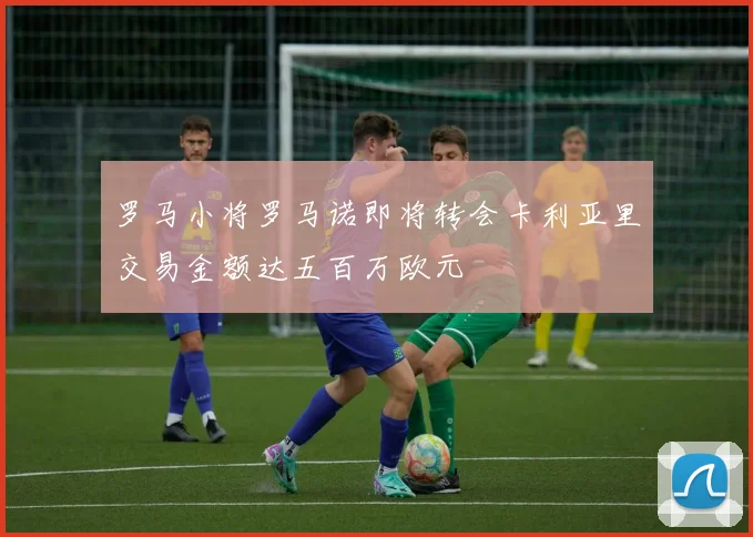 罗马小将罗马诺即将转会卡利亚里交易金额达五百万欧元