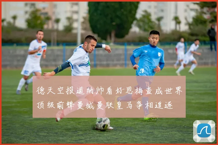 德天空报道纳帅看好恩梅查成世界顶级前锋曼城曼联皇马争相追逐
