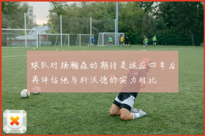 球队对杨瀚森的期待是适应四年后再评估他与科沃德的实力对比